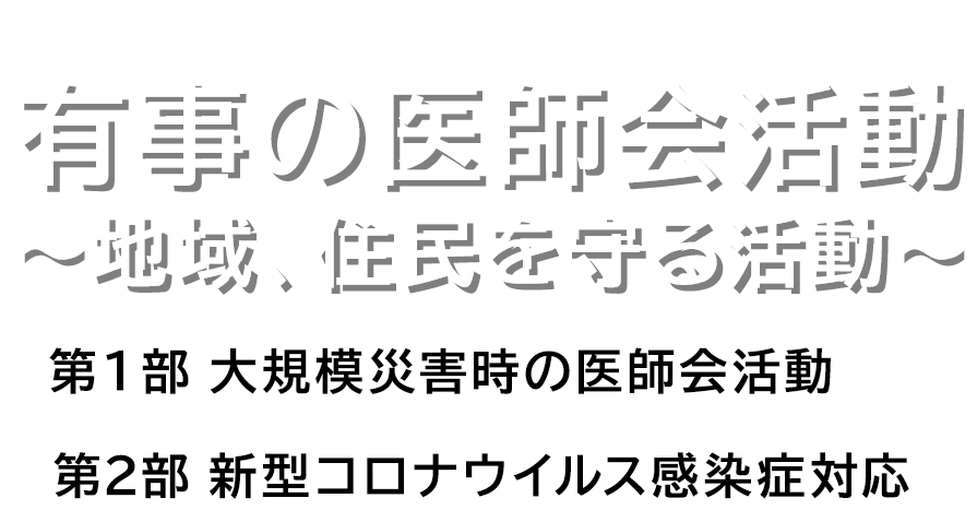 有事の医師会活動 〜地域、住民を守る活動〜 第1部 大規模災害時の医師会活動 第2部 新型コロナウイルス感染症対応